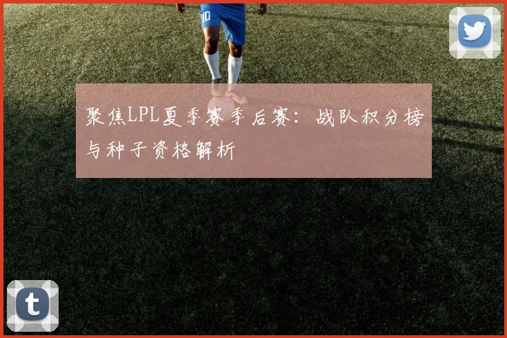 聚焦LPL夏季赛季后赛:战队积分榜与种子资格解析