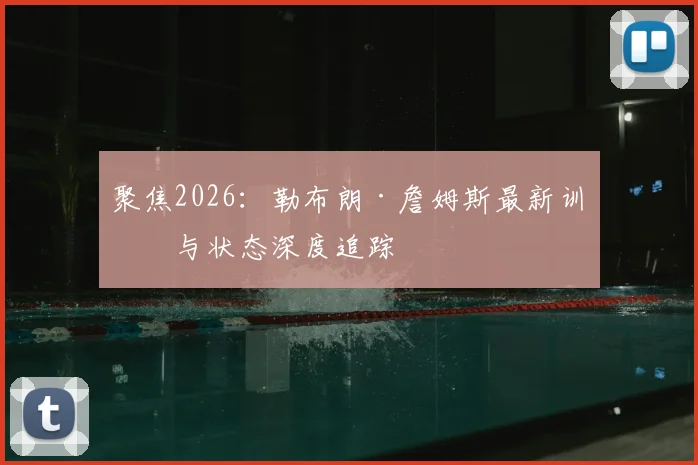 聚焦2026:勒布朗·詹姆斯最新训练与状态深度追踪