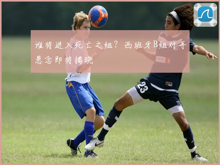 谁将进入死亡之组?西班牙B组对手悬念即将揭晓