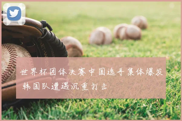 世界杯团体决赛中国选手集体爆发 韩国队遭遇沉重打击