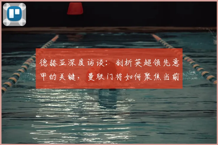 德赫亚深度访谈：剖析英超领先意甲的关键，曼联门将如何聚焦当前比赛