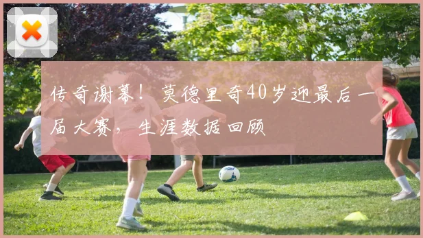 传奇谢幕!莫德里奇40岁迎最后一届大赛,生涯数据回顾
