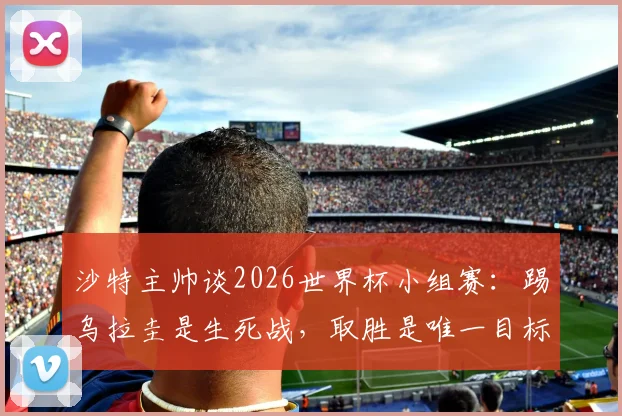 沙特主帅谈2026世界杯小组赛：踢乌拉圭是生死战，取胜是唯一目标，赛前分析及战术解析