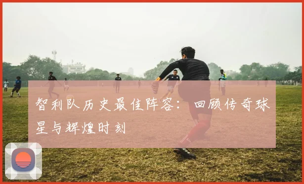 智利队历史最佳阵容：回顾传奇球星与辉煌时刻
