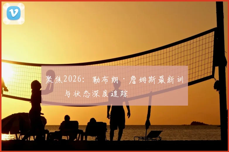 聚焦2026：勒布朗·詹姆斯最新训练与状态深度追踪