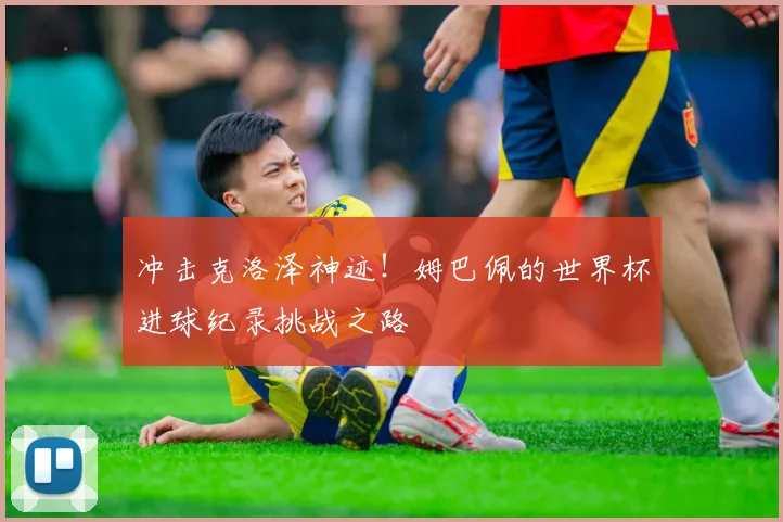 冲击克洛泽神迹!姆巴佩的世界杯进球纪录挑战之路