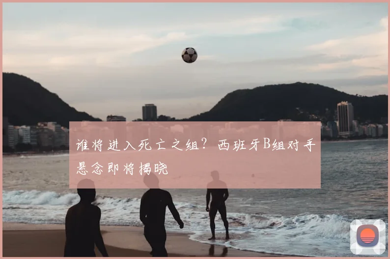 谁将进入死亡之组?西班牙B组对手悬念即将揭晓