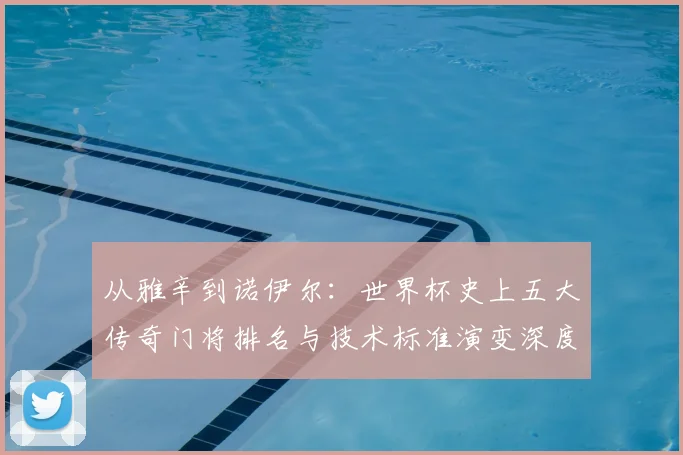 从雅辛到诺伊尔：世界杯史上五大传奇门将排名与技术标准演变深度解析