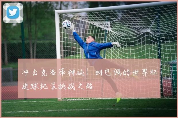 冲击克洛泽神迹!姆巴佩的世界杯进球纪录挑战之路