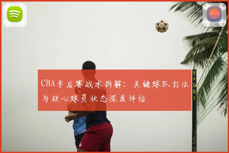 CBA季后赛战术拆解：关键球队打法与核心球员状态深度评估
