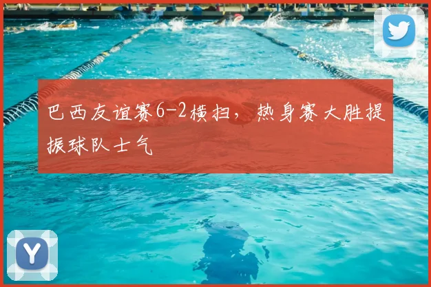 巴西友谊赛6-2横扫,热身赛大胜提振球队士气