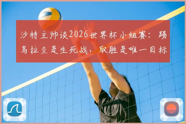 沙特主帅谈2026世界杯小组赛：踢乌拉圭是生死战，取胜是唯一目标，赛前分析及战术解析