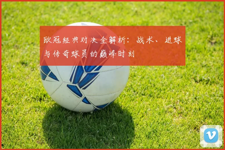 欧冠经典对决全解析:战术、进球与传奇球员的巅峰时刻