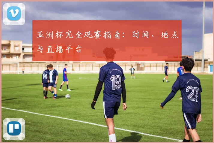 亚洲杯完全观赛指南:时间、地点与直播平台