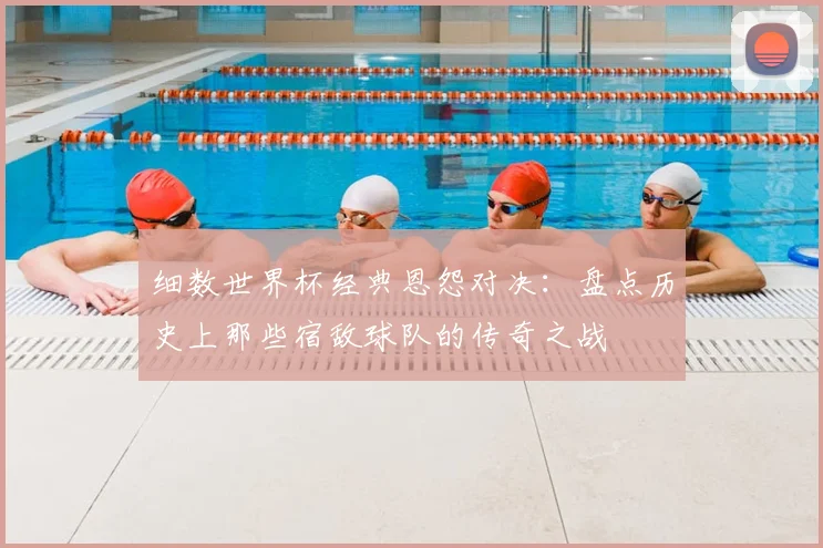 细数世界杯经典恩怨对决：盘点历史上那些宿敌球队的传奇之战