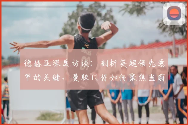 德赫亚深度访谈：剖析英超领先意甲的关键，曼联门将如何聚焦当前比赛